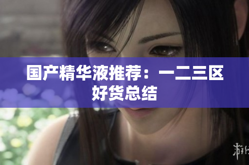 国产精华液推荐：一二三区好货总结