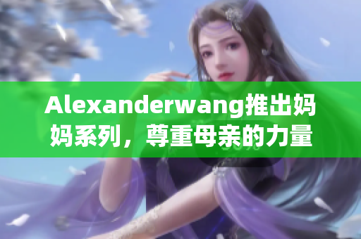 Alexanderwang推出妈妈系列，尊重母亲的力量