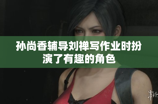 孙尚香辅导刘禅写作业时扮演了有趣的角色