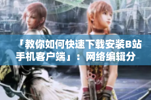 「教你如何快速下载安装B站手机客户端」：网络编辑分享