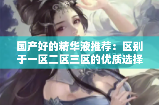 国产好的精华液推荐：区别于一区二区三区的优质选择