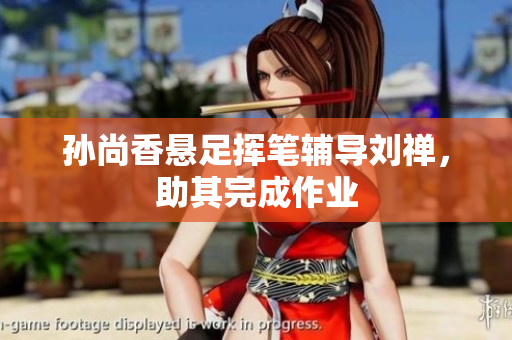 孙尚香悬足挥笔辅导刘禅，助其完成作业