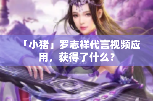 「小猪」罗志祥代言视频应用，获得了什么？