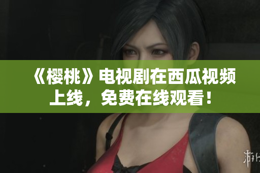《樱桃》电视剧在西瓜视频上线，免费在线观看！