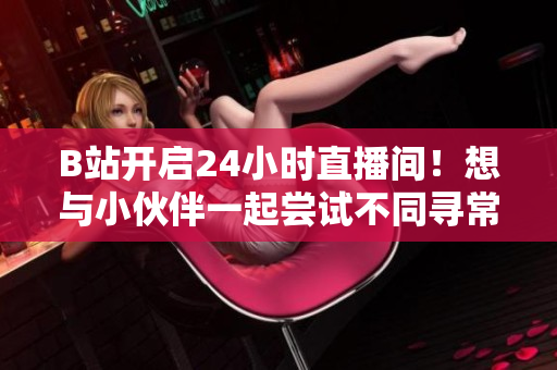 B站开启24小时直播间！想与小伙伴一起尝试不同寻常的娱乐活动吗？