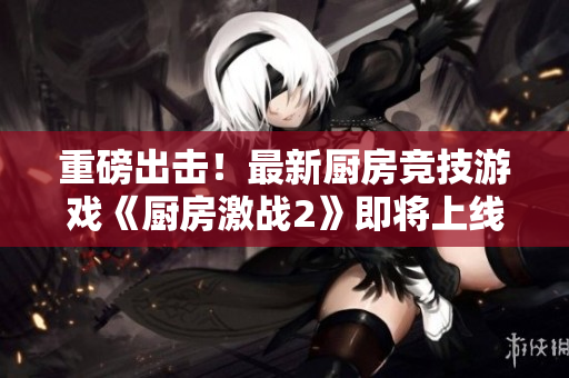 重磅出击！最新厨房竞技游戏《厨房激战2》即将上线