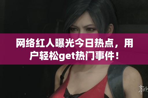 网络红人曝光今日热点，用户轻松get热门事件！
