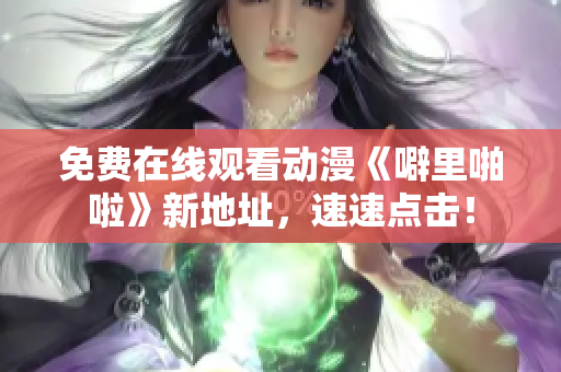 免费在线观看动漫《噼里啪啦》新地址，速速点击！
