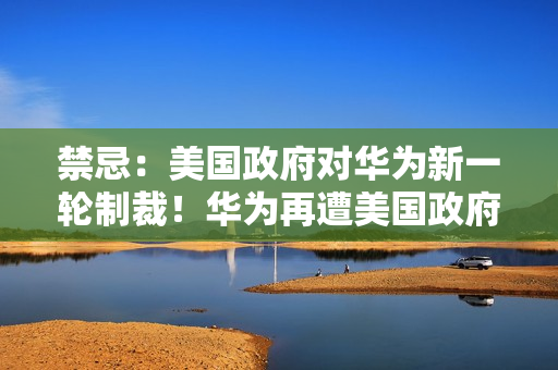 禁忌：美国政府对华为新一轮制裁！华为再遭美国政府制裁