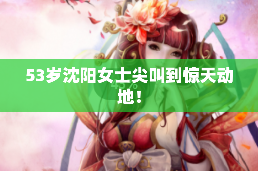 53岁沈阳女士尖叫到惊天动地！
