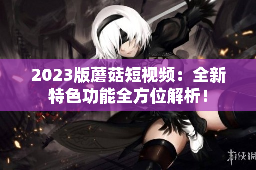 2023版蘑菇短视频：全新特色功能全方位解析！