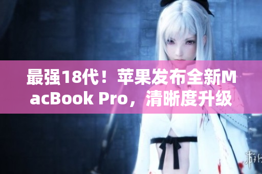 最强18代！苹果发布全新MacBook Pro，清晰度升级！