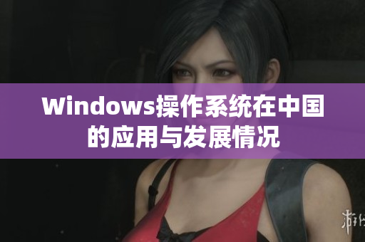 Windows操作系统在中国的应用与发展情况