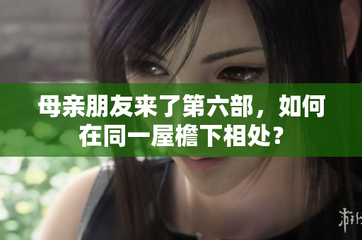 母亲朋友来了第六部，如何在同一屋檐下相处？