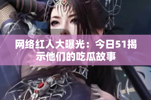 网络红人大曝光：今日51揭示他们的吃瓜故事