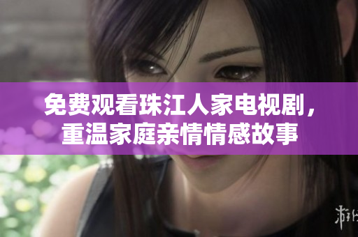 免费观看珠江人家电视剧，重温家庭亲情情感故事