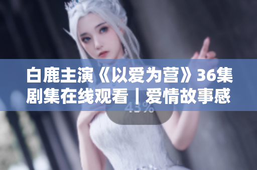 白鹿主演《以爱为营》36集剧集在线观看｜爱情故事感人至深