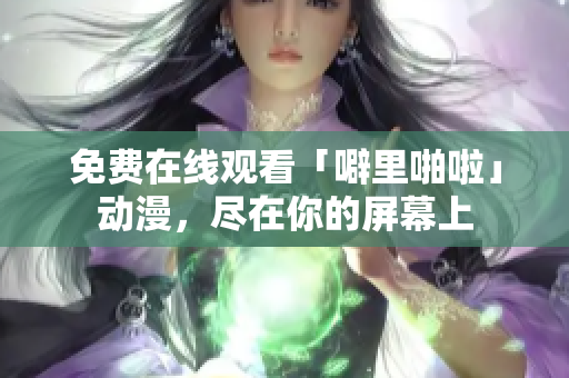 免费在线观看「噼里啪啦」动漫，尽在你的屏幕上