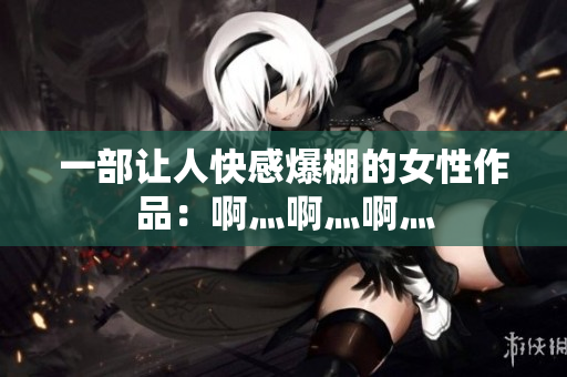 一部让人快感爆棚的女性作品：啊灬啊灬啊灬