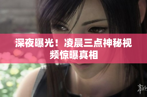 深夜曝光！凌晨三点神秘视频惊曝真相
