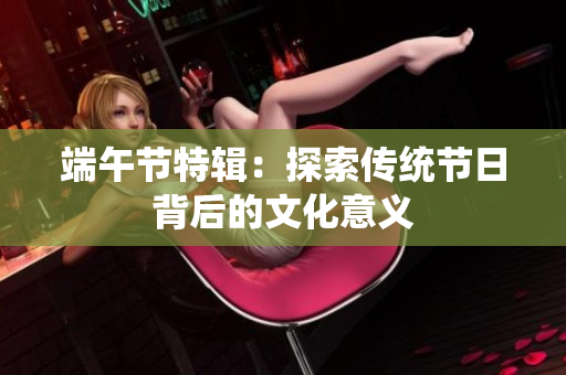 端午节特辑：探索传统节日背后的文化意义
