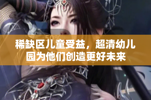 稀缺区儿童受益，超清幼儿园为他们创造更好未来