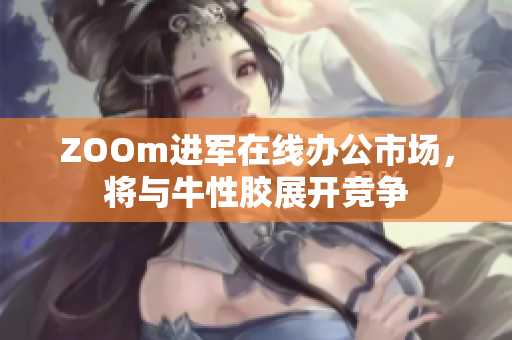 ZOOm进军在线办公市场，将与牛性胶展开竞争