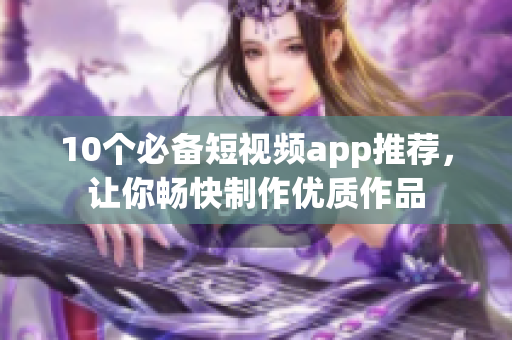 10个必备短视频app推荐，让你畅快制作优质作品