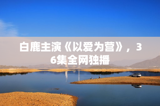 白鹿主演《以爱为营》，36集全网独播