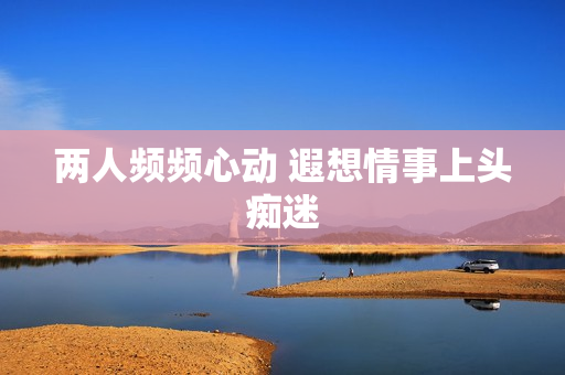 两人频频心动 遐想情事上头痴迷