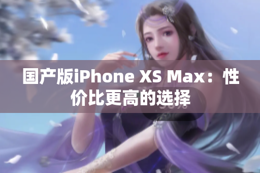 国产版iPhone XS Max：性价比更高的选择