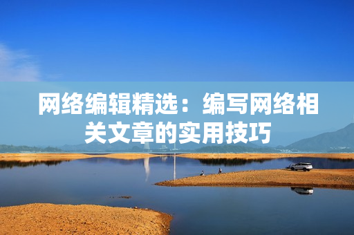 网络编辑精选：编写网络相关文章的实用技巧