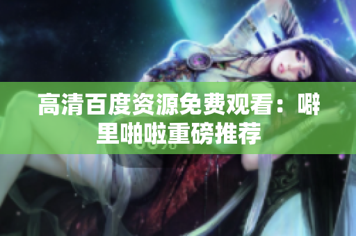 高清百度资源免费观看：噼里啪啦重磅推荐