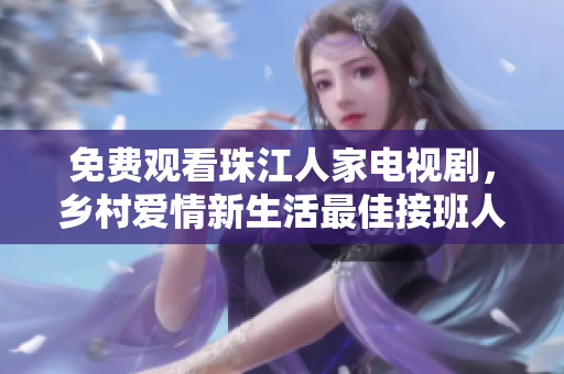 免费观看珠江人家电视剧，乡村爱情新生活最佳接班人