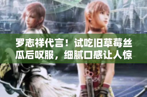 罗志祥代言！试吃旧草莓丝瓜后叹服，细腻口感让人惊喜！