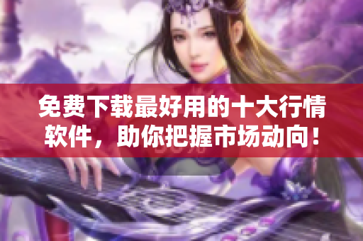 免费下载最好用的十大行情软件，助你把握市场动向！