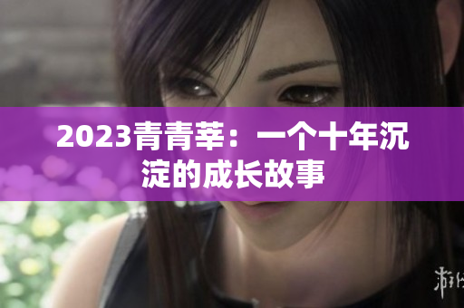 2023青青莘：一个十年沉淀的成长故事