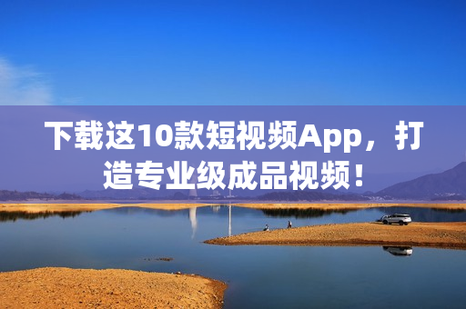 下载这10款短视频App，打造专业级成品视频！