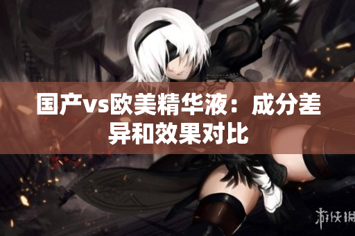 国产vs欧美精华液：成分差异和效果对比