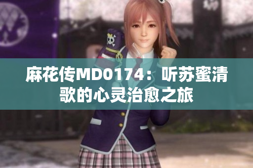 麻花传MD0174：听苏蜜清歌的心灵治愈之旅