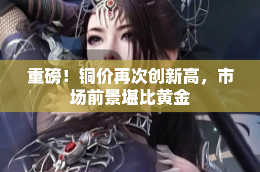 重磅！铜价再次创新高，市场前景堪比黄金