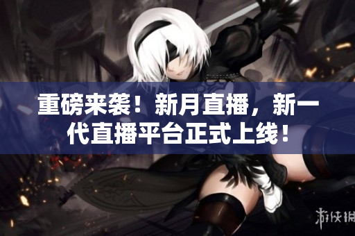 重磅来袭！新月直播，新一代直播平台正式上线！