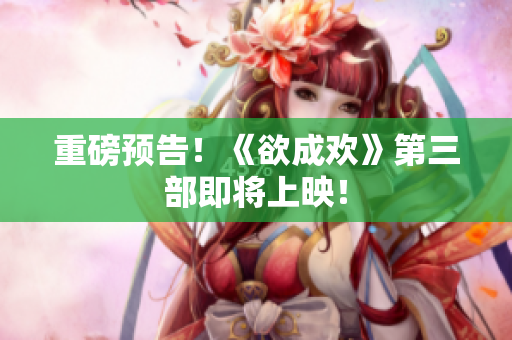 重磅预告！《欲成欢》第三部即将上映！