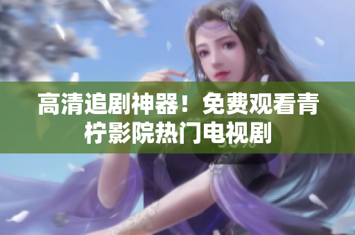 高清追剧神器！免费观看青柠影院热门电视剧