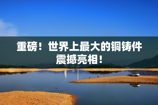 重磅！世界上最大的铜铸件震撼亮相！