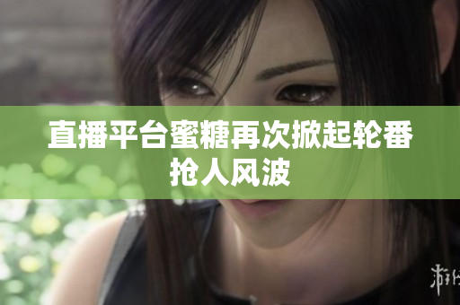 直播平台蜜糖再次掀起轮番抢人风波