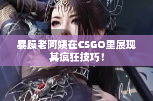 暴躁老阿姨在CSGO里展现其疯狂技巧！