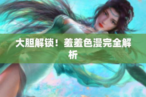 大胆解锁！羞羞色漫完全解析