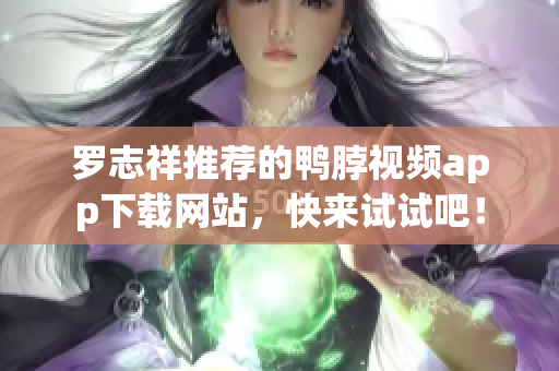 罗志祥推荐的鸭脖视频app下载网站，快来试试吧！