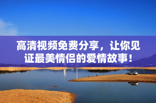 高清视频免费分享，让你见证最美情侣的爱情故事！